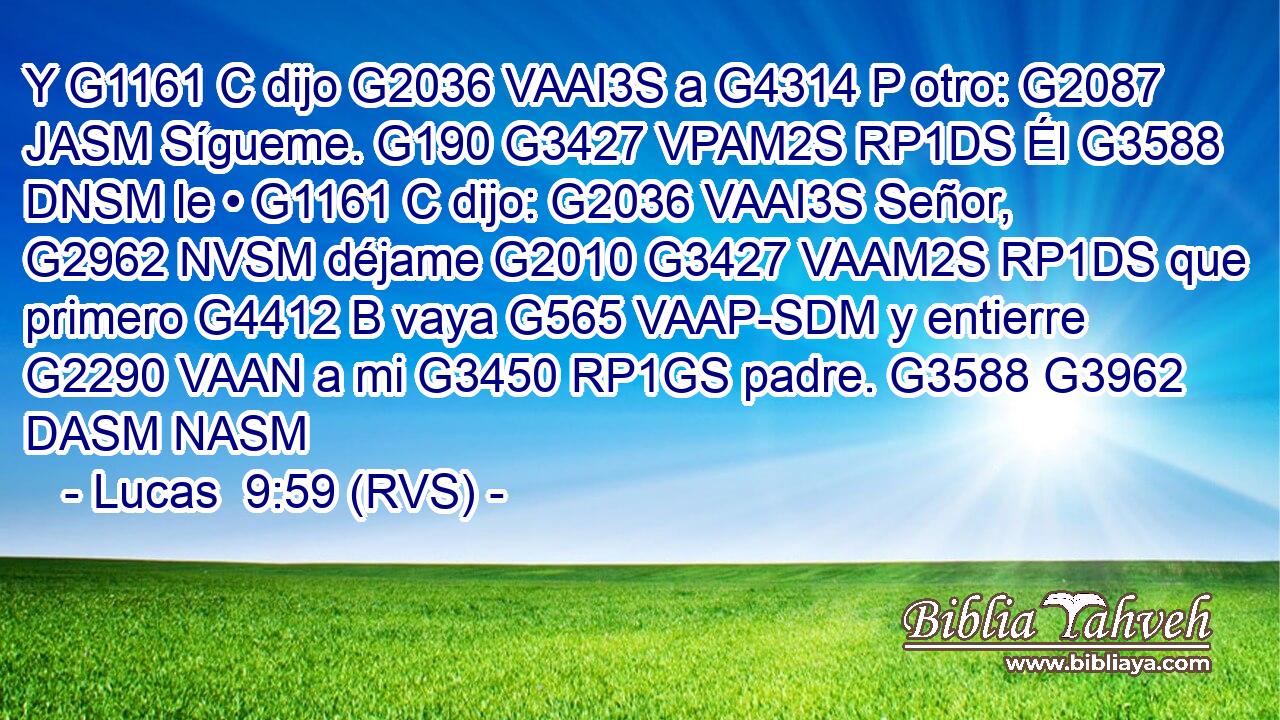 Y G1161 C dijo G2036 VAAI3S a G4314 P otro: G2087 JASM Sígueme. G190 G3427 VPAM2S RP1DS Él G3588 DNSM le • G1161 C dijo: G2036 VAAI3S Señor, G2962 NVSM déjame G2010 G3427 VAAM2S RP1DS que primero G4412 B vaya G565 VAAP-SDM y entierre G2290 VAAN a mi G3450 RP1GS padre. G3588 G3962 DASM NASM 