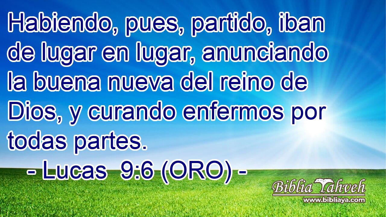  Habiendo, pues, partido, iban de lugar en lugar, anunciando la buena nueva del reino de Dios, y curando enfermos por todas partes. 