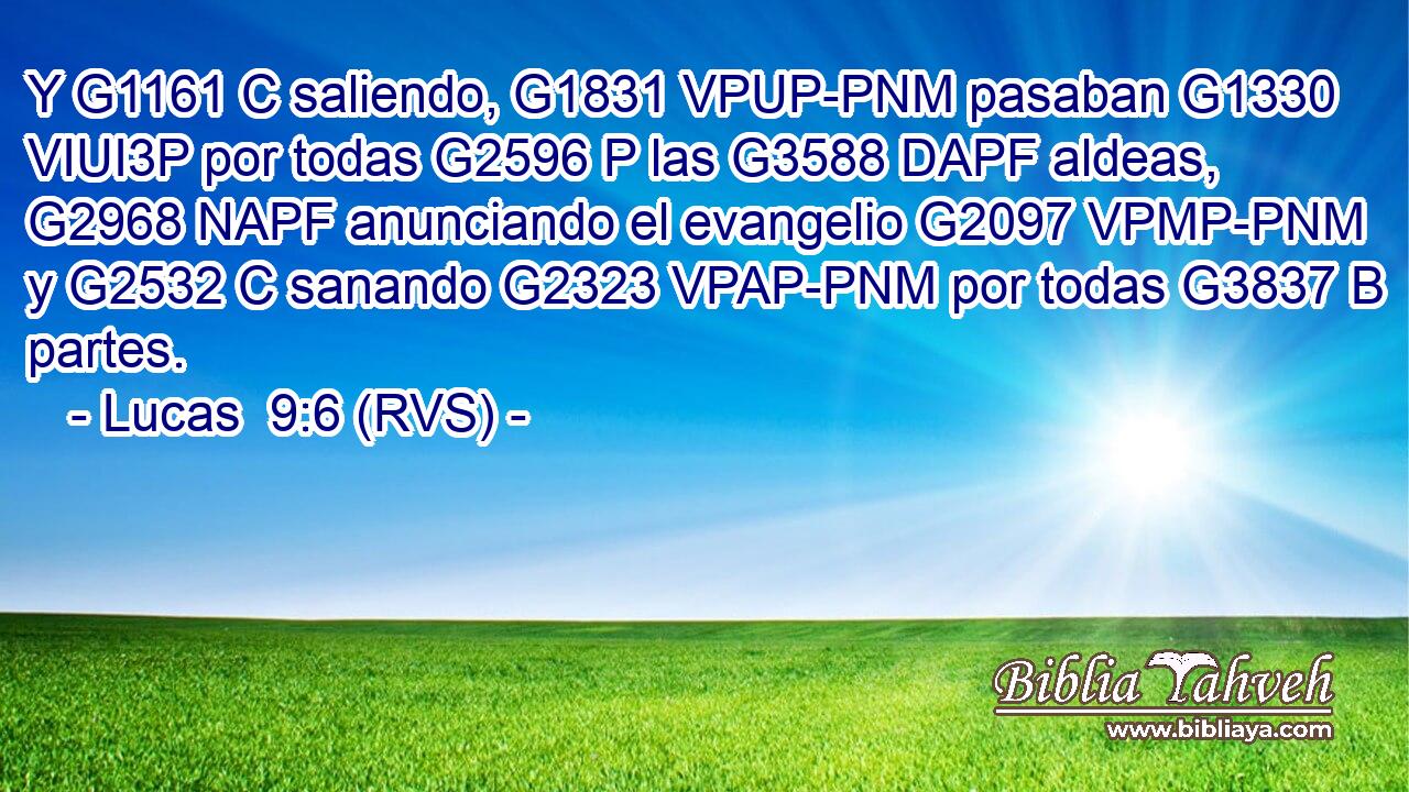 Y G1161 C saliendo, G1831 VPUP-PNM pasaban G1330 VIUI3P por todas G2596 P las G3588 DAPF aldeas, G2968 NAPF anunciando el evangelio G2097 VPMP-PNM y G2532 C sanando G2323 VPAP-PNM por todas G3837 B partes. 