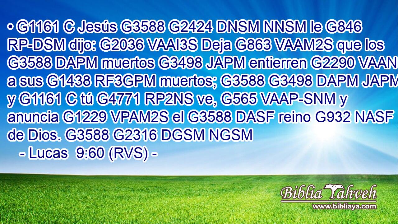 • G1161 C Jesús G3588 G2424 DNSM NNSM le G846 RP-DSM dijo: G2036 VAAI3S Deja G863 VAAM2S que los G3588 DAPM muertos G3498 JAPM entierren G2290 VAAN a sus G1438 RF3GPM muertos; G3588 G3498 DAPM JAPM y G1161 C tú G4771 RP2NS ve, G565 VAAP-SNM y anuncia G1229 VPAM2S el G3588 DASF reino G932 NASF de Dios. G3588 G2316 DGSM NGSM 