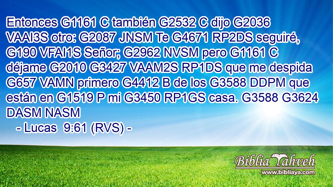 Entonces G1161 C también G2532 C dijo G2036 VAAI3S otro: G2087 JNSM Te G4671 RP2DS seguiré, G190 VFAI1S Señor; G2962 NVSM pero G1161 C déjame G2010 G3427 VAAM2S RP1DS que me despida G657 VAMN primero G4412 B de los G3588 DDPM que están en G1519 P mi G3450 RP1GS casa. G3588 G3624 DASM NASM 