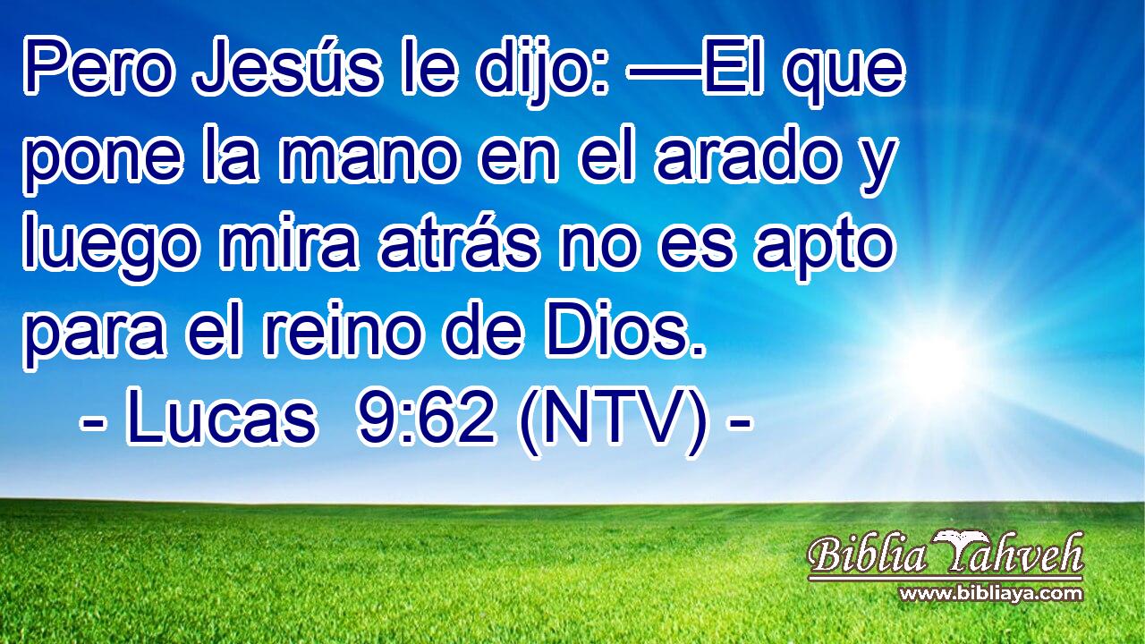 Pero Jesús le dijo: —El que pone la mano en el arado y luego mira atrás no es apto para el reino de Dios.