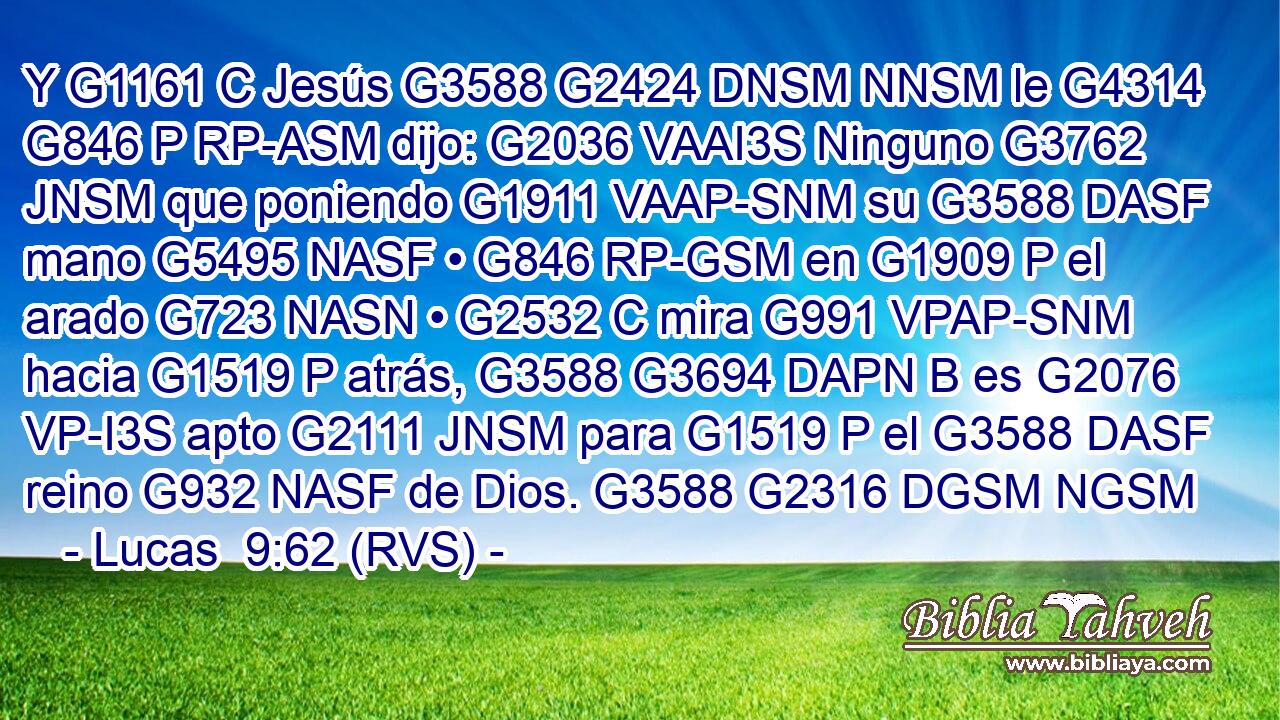 Y G1161 C Jesús G3588 G2424 DNSM NNSM le G4314 G846 P RP-ASM dijo: G2036 VAAI3S Ninguno G3762 JNSM que poniendo G1911 VAAP-SNM su G3588 DASF mano G5495 NASF • G846 RP-GSM en G1909 P el arado G723 NASN • G2532 C mira G991 VPAP-SNM hacia G1519 P atrás, G3588 G3694 DAPN B es G2076 VP-I3S apto G2111 JNSM para G1519 P el G3588 DASF reino G932 NASF de Dios. G3588 G2316 DGSM NGSM 
