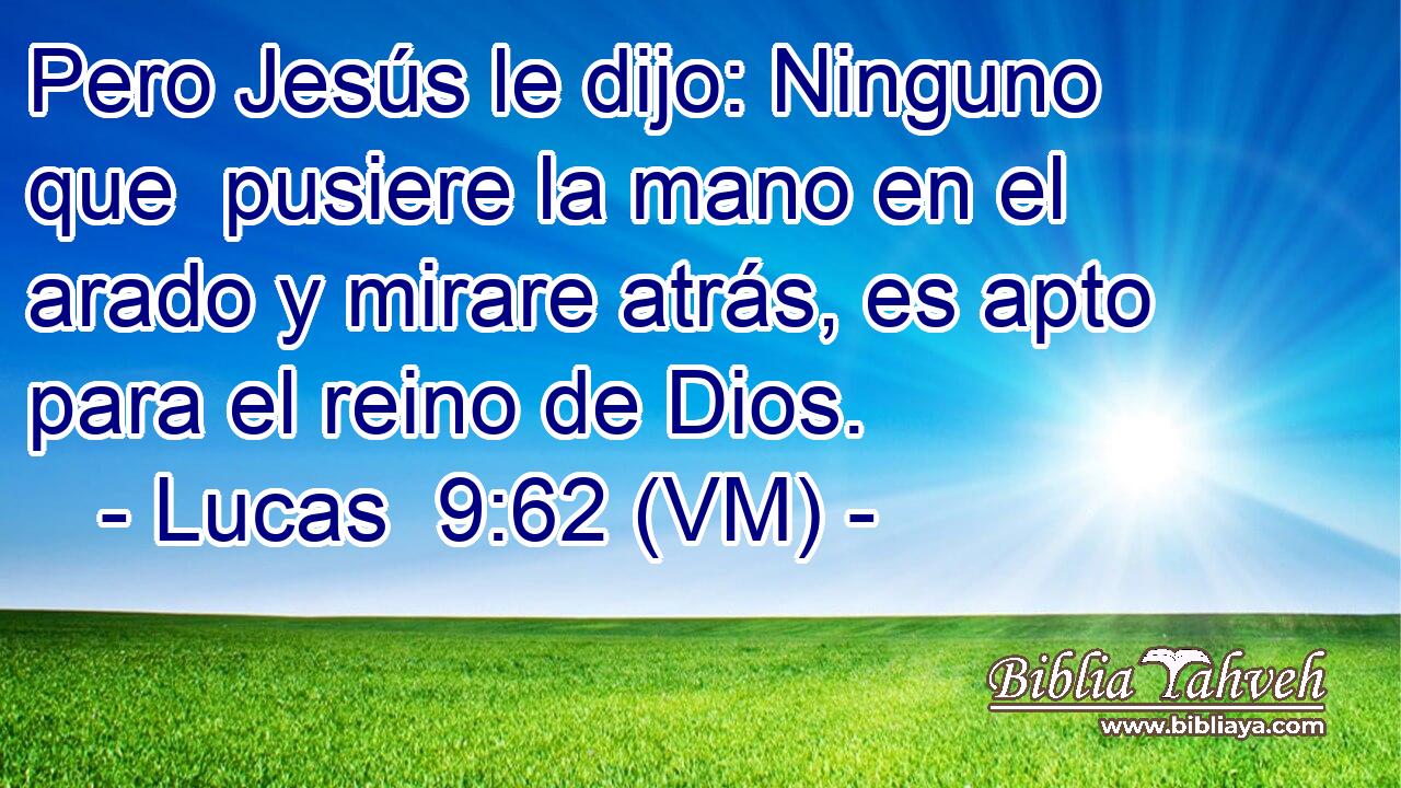  Pero Jesús le dijo: Ninguno que  pusiere la mano en el arado y mirare atrás, es apto para el reino de Dios. 