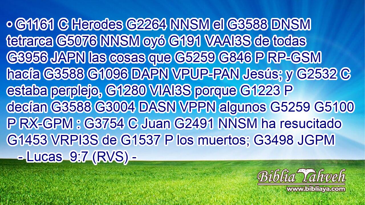 • G1161 C Herodes G2264 NNSM el G3588 DNSM tetrarca G5076 NNSM oyó G191 VAAI3S de todas G3956 JAPN las cosas que G5259 G846 P RP-GSM hacía G3588 G1096 DAPN VPUP-PAN Jesús; y G2532 C estaba perplejo, G1280 VIAI3S porque G1223 P decían G3588 G3004 DASN VPPN algunos G5259 G5100 P RX-GPM : G3754 C Juan G2491 NNSM ha resucitado G1453 VRPI3S de G1537 P los muertos; G3498 JGPM 