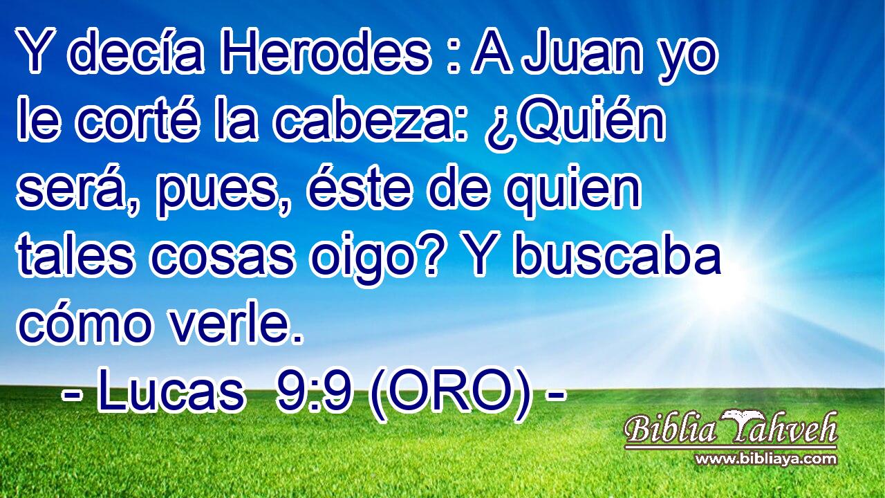  Y decía Herodes : A Juan yo le corté la cabeza: ¿Quién será, pues, éste de quien tales cosas oigo? Y buscaba cómo verle. 