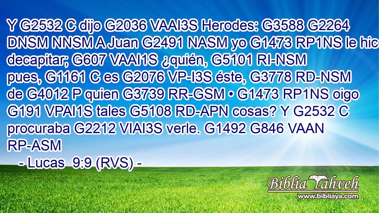 Y G2532 C dijo G2036 VAAI3S Herodes: G3588 G2264 DNSM NNSM A Juan G2491 NASM yo G1473 RP1NS le hice decapitar; G607 VAAI1S ¿quién, G5101 RI-NSM pues, G1161 C es G2076 VP-I3S éste, G3778 RD-NSM de G4012 P quien G3739 RR-GSM • G1473 RP1NS oigo G191 VPAI1S tales G5108 RD-APN cosas? Y G2532 C procuraba G2212 VIAI3S verle. G1492 G846 VAAN RP-ASM 