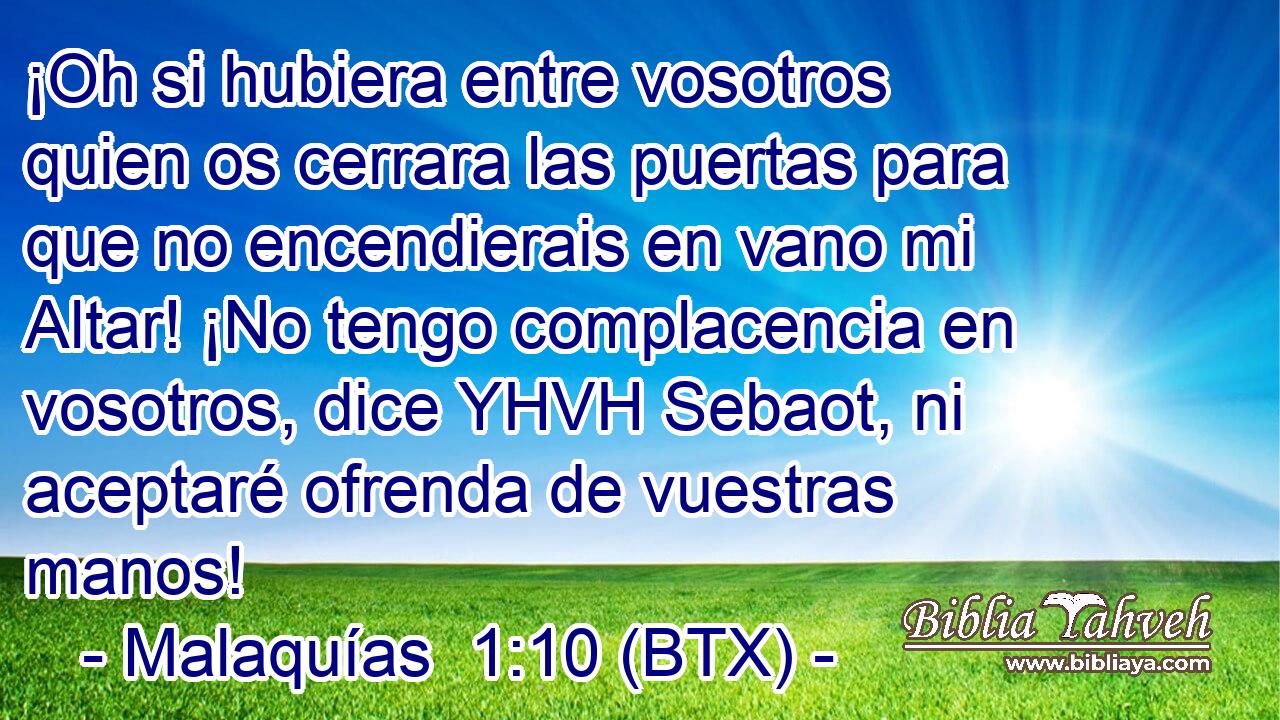 ¡Oh si hubiera entre vosotros quien os cerrara las puertas para que no encendierais en vano mi Altar! ¡No tengo complacencia en vosotros, dice YHVH Sebaot, ni aceptaré ofrenda de vuestras manos!