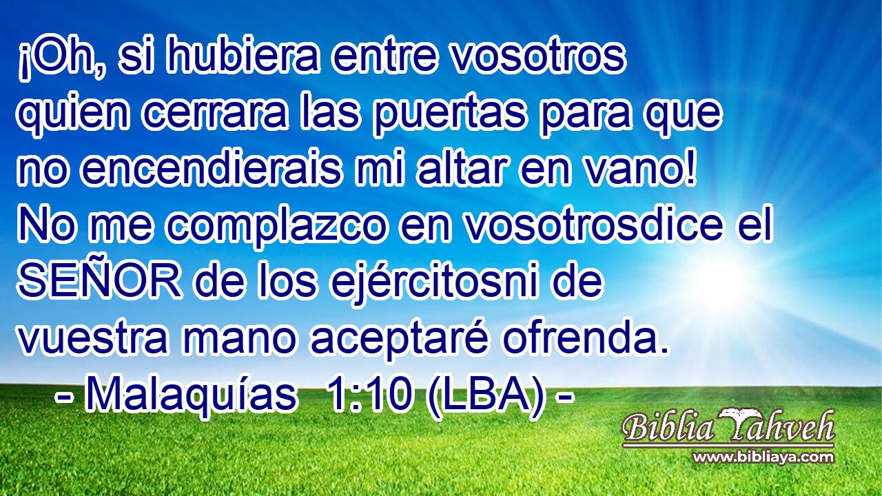¡Oh, si hubiera entre vosotros quien cerrara las puertas para que no encendierais mi altar en vano! No me complazco en vosotrosdice el SEÑOR de los ejércitosni de vuestra mano aceptaré ofrenda.