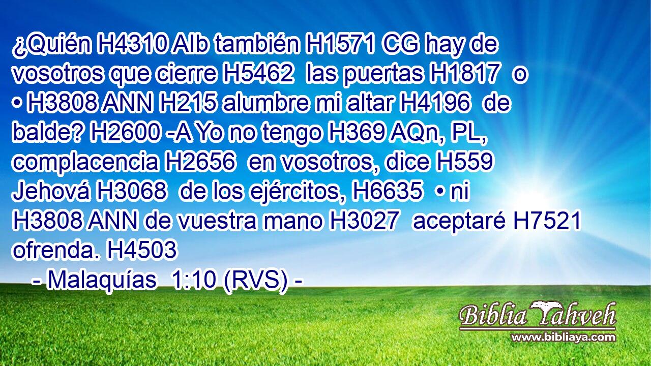 ¿Quién H4310 AIb también H1571 CG hay de vosotros que cierre H5462  las puertas H1817  o • H3808 ANN H215 alumbre mi altar H4196  de balde? H2600 -A Yo no tengo H369 AQn, PL,  complacencia H2656  en vosotros, dice H559  Jehová H3068  de los ejércitos, H6635  • ni H3808 ANN de vuestra mano H3027  aceptaré H7521  ofrenda. H4503  