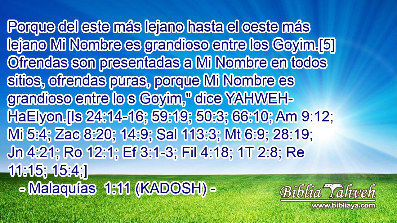  Porque del este más lejano hasta el oeste más lejano Mi Nombre es grandioso entre los Goyim.[5] Ofrendas son presentadas a Mi Nombre en todos sitios, ofrendas puras, porque Mi Nombre es grandioso entre lo s Goyim,