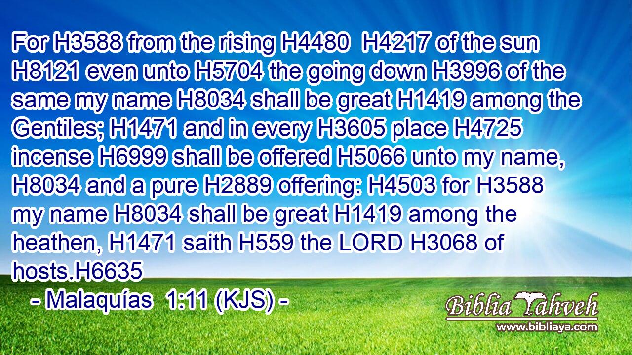For H3588 from the rising H4480  H4217 of the sun H8121 even unto H5704 the going down H3996 of the same my name H8034 shall be great H1419 among the Gentiles; H1471 and in every H3605 place H4725 incense H6999 shall be offered H5066 unto my name, H8034 and a pure H2889 offering: H4503 for H3588 my name H8034 shall be great H1419 among the heathen, H1471 saith H559 the LORD H3068 of hosts.H6635