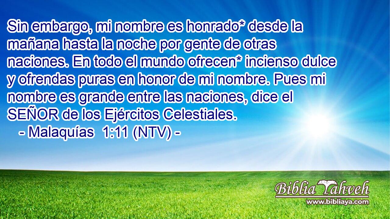 Sin embargo, mi nombre es honrado* desde la mañana hasta la noche por gente de otras naciones. En todo el mundo ofrecen* incienso dulce y ofrendas puras en honor de mi nombre. Pues mi nombre es grande entre las naciones, dice el SEÑOR de los Ejércitos Celestiales.