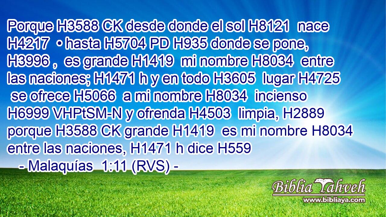 Porque H3588 CK desde donde el sol H8121  nace H4217  • hasta H5704 PD H935 donde se pone, H3996 ,  es grande H1419  mi nombre H8034  entre las naciones; H1471 h y en todo H3605  lugar H4725  se ofrece H5066  a mi nombre H8034  incienso H6999 VHPtSM-N y ofrenda H4503  limpia, H2889  porque H3588 CK grande H1419  es mi nombre H8034  entre las naciones, H1471 h dice H559 