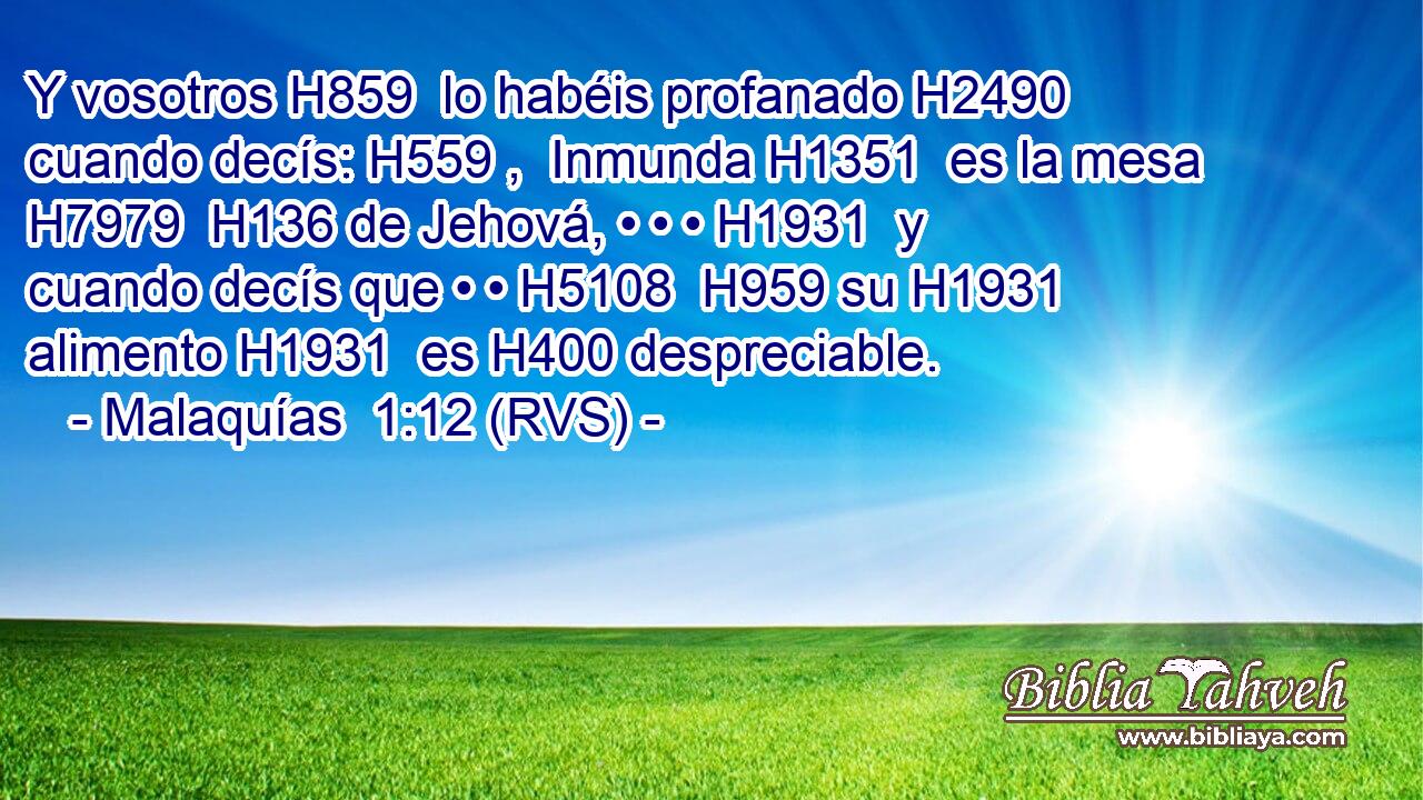 Y vosotros H859  lo habéis profanado H2490  cuando decís: H559 ,  Inmunda H1351  es la mesa H7979  H136 de Jehová, • • • H1931  y cuando decís que • • H5108  H959 su H1931  alimento H1931  es H400 despreciable. 