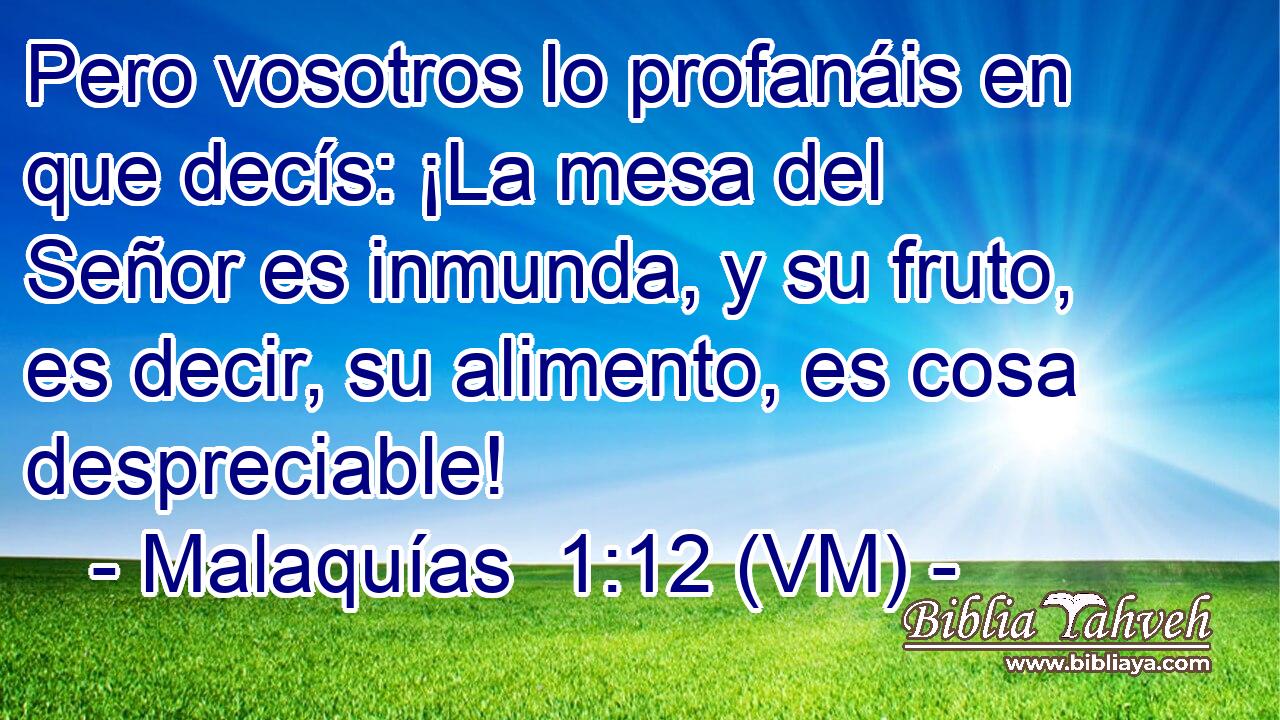  Pero vosotros lo profanáis en que decís: ¡La mesa del Señor es inmunda, y su fruto, es decir, su alimento, es cosa despreciable! 