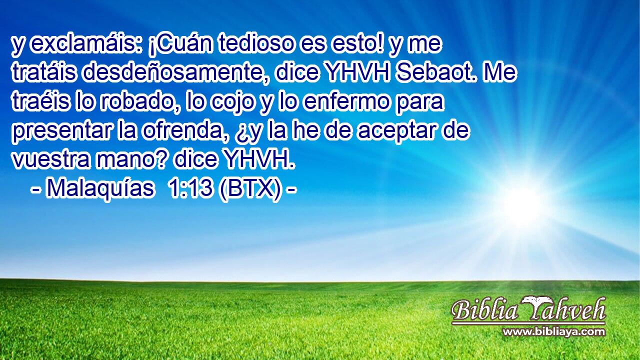 y exclamáis: ¡Cuán tedioso es esto! y me tratáis desdeñosamente, dice YHVH Sebaot. Me traéis lo robado, lo cojo y lo enfermo para presentar la ofrenda, ¿y la he de aceptar de vuestra mano? dice YHVH.