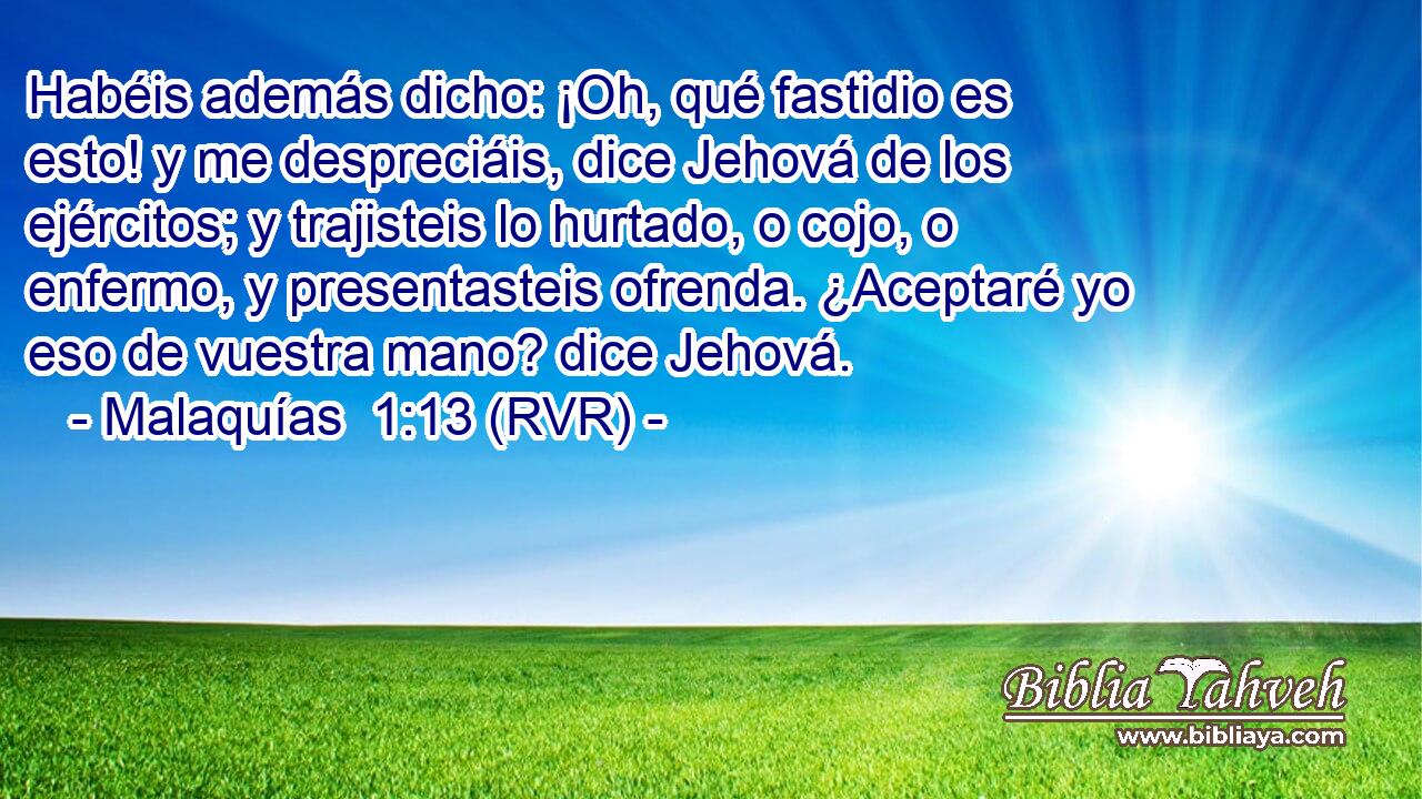 Habéis además dicho: ¡Oh, qué fastidio es esto! y me despreciáis, dice Jehová de los ejércitos; y trajisteis lo hurtado, o cojo, o enfermo, y presentasteis ofrenda. ¿Aceptaré yo eso de vuestra mano? dice Jehová.