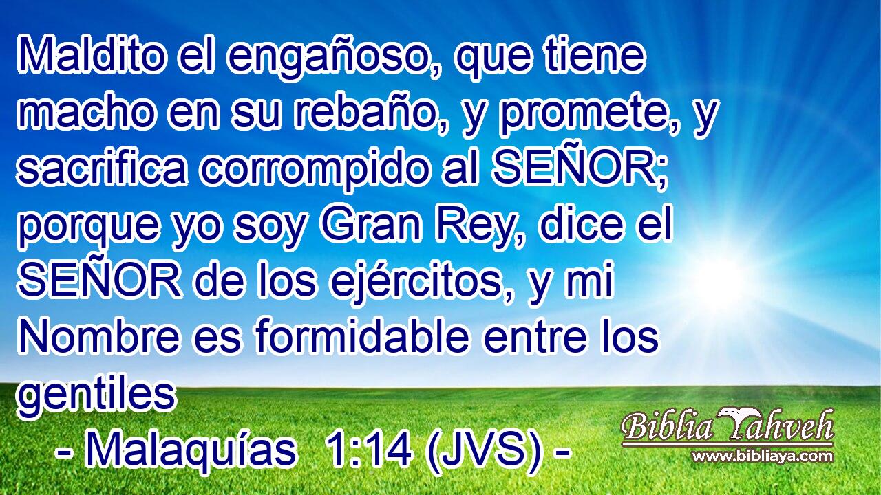 Maldito el engañoso, que tiene macho en su rebaño, y promete, y sacrifica corrompido al SEÑOR; porque yo soy Gran Rey, dice el SEÑOR de los ejércitos, y mi Nombre es formidable entre los gentiles