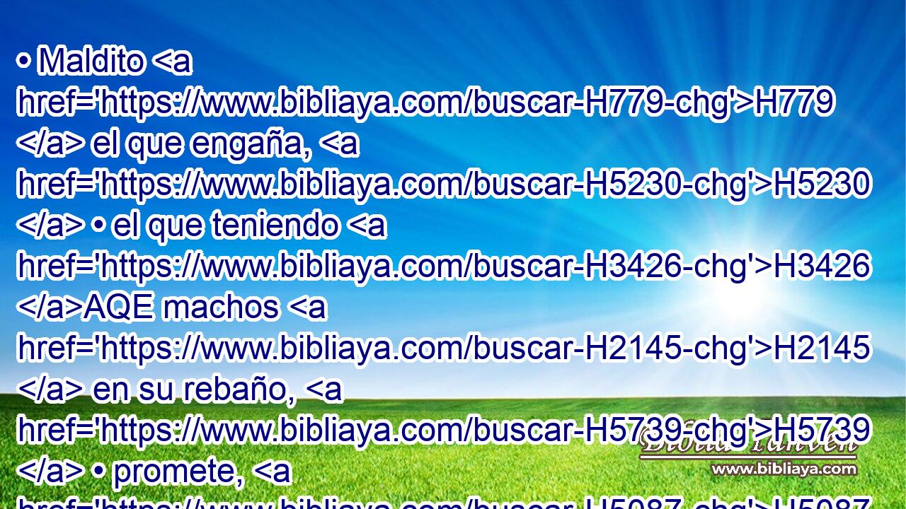• Maldito H779  el que engaña, H5230  • el que teniendo H3426 AQE machos H2145  en su rebaño, H5739  • promete, H5087  y sacrifica H2076  a • • H589  Jehová lo dañado. H7843 VHPtSM-N H136 Porque H3588 CK yo H589  soy Gran H1419  Rey, H4428  dice H559  Jehová H3068  de los ejércitos, H6635  y mi H589  nombre H8034  es temible H3372  entre las naciones. H1471 NC