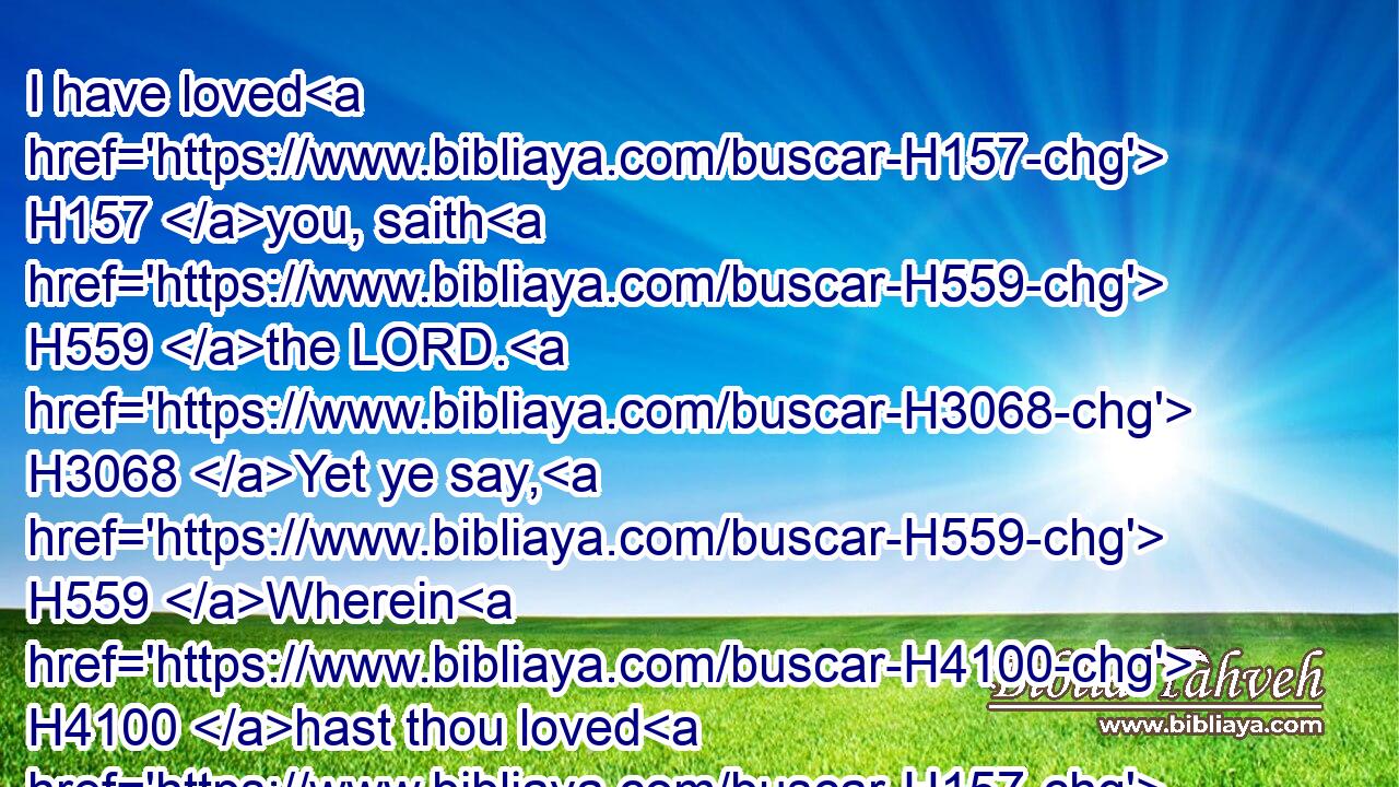 I have loved H157 you, saith H559 the LORD. H3068 Yet ye say, H559 Wherein H4100 hast thou loved H157 us? Was not H3808 Esau H6215 Jacob's H3290 brother? H251 saith H5002 the LORD: H3068 yet I loved H157 (H853) Jacob,H3290