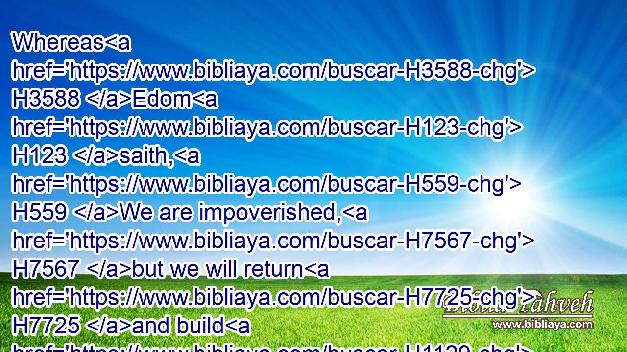 Whereas H3588 Edom H123 saith, H559 We are impoverished, H7567 but we will return H7725 and build H1129 the desolate places; H2723 thus H3541 saith H559 the LORD H3068 of hosts, H6635 They H1992 shall build, H1129 but I H589 will throw down; H2040 and they shall call H7121 them, The border H1366 of wickedness, H7564 and, The people H5971 against whom H834 the LORD H3068 hath indignation H2194 for ever. H5704 H5769