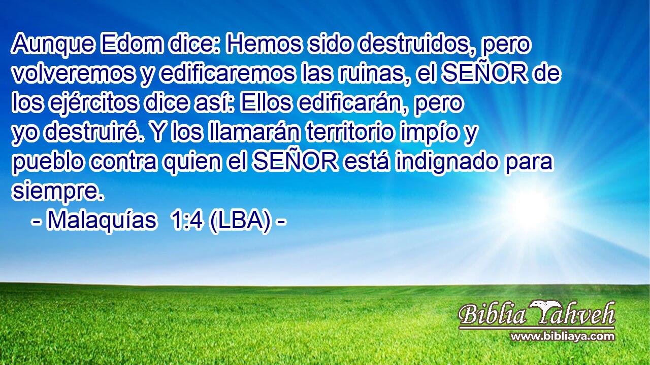 Aunque Edom dice: Hemos sido destruidos, pero volveremos y edificaremos las ruinas, el SEÑOR de los ejércitos dice así: Ellos edificarán, pero yo destruiré. Y los llamarán territorio impío y pueblo contra quien el SEÑOR está indignado para siempre.