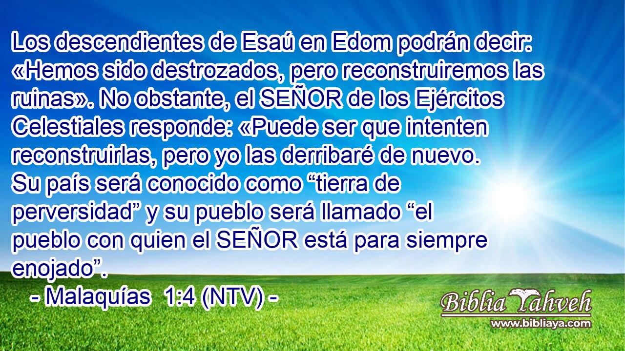 Los descendientes de Esaú en Edom podrán decir: «Hemos sido destrozados, pero reconstruiremos las ruinas». No obstante, el SEÑOR de los Ejércitos Celestiales responde: «Puede ser que intenten reconstruirlas, pero yo las derribaré de nuevo. Su país será conocido como “tierra de perversidad” y su pueblo será llamado “el pueblo con quien el SEÑOR está para siempre enojado”.