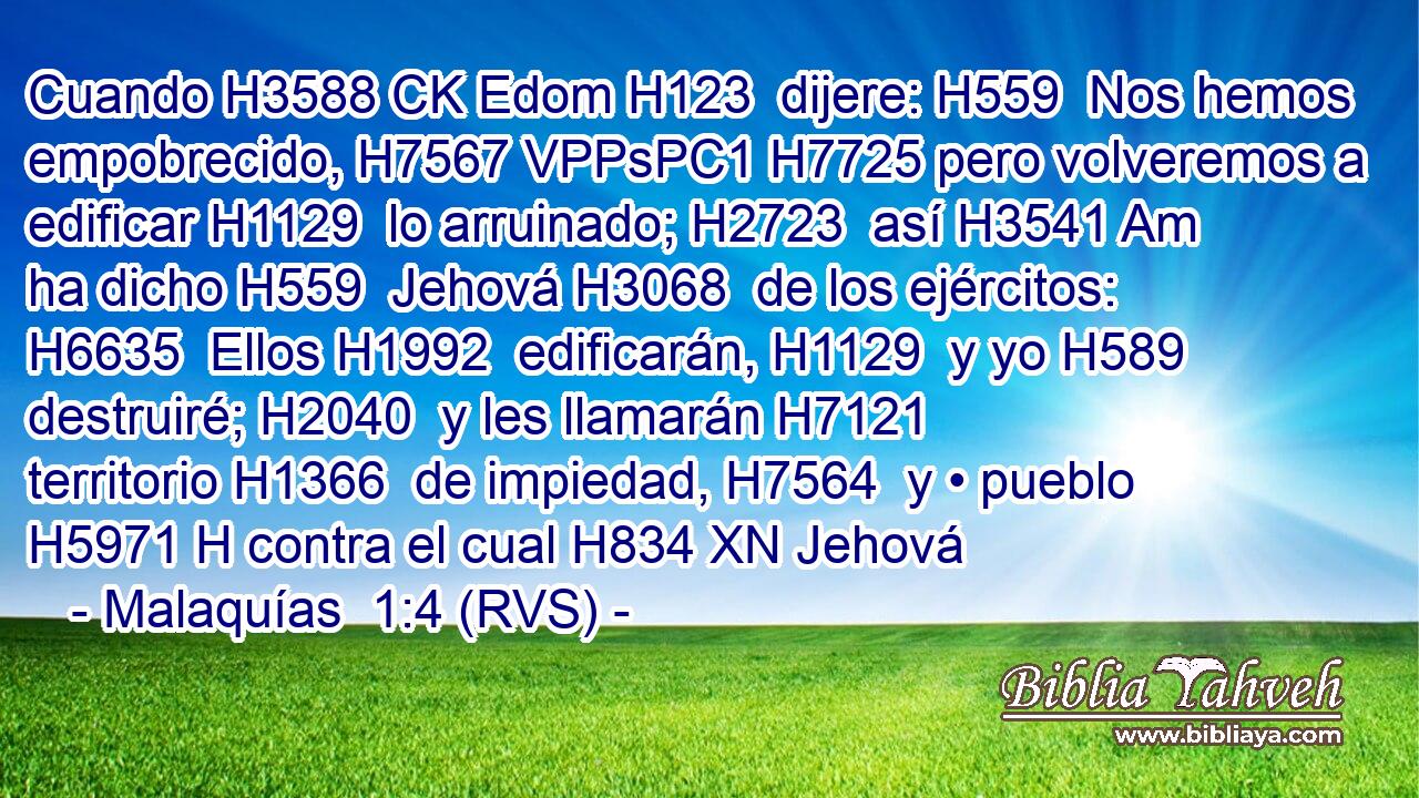 Cuando H3588 CK Edom H123  dijere: H559  Nos hemos empobrecido, H7567 VPPsPC1 H7725 pero volveremos a edificar H1129  lo arruinado; H2723  así H3541 Am ha dicho H559  Jehová H3068  de los ejércitos: H6635  Ellos H1992  edificarán, H1129  y yo H589  destruiré; H2040  y les llamarán H7121  territorio H1366  de impiedad, H7564  y • pueblo H5971 H contra el cual H834 XN Jehová 