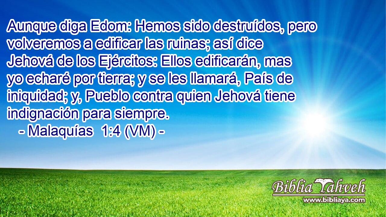  Aunque diga Edom: Hemos sido destruídos, pero volveremos a edificar las ruinas; así dice Jehová de los Ejércitos: Ellos edificarán, mas yo echaré por tierra; y se les llamará, País de iniquidad; y, Pueblo contra quien Jehová tiene indignación para siempre. 