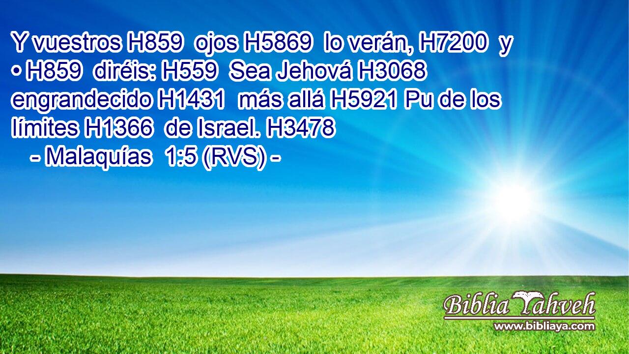 Y vuestros H859  ojos H5869  lo verán, H7200  y • H859  diréis: H559  Sea Jehová H3068  engrandecido H1431  más allá H5921 Pu de los límites H1366  de Israel. H3478  
