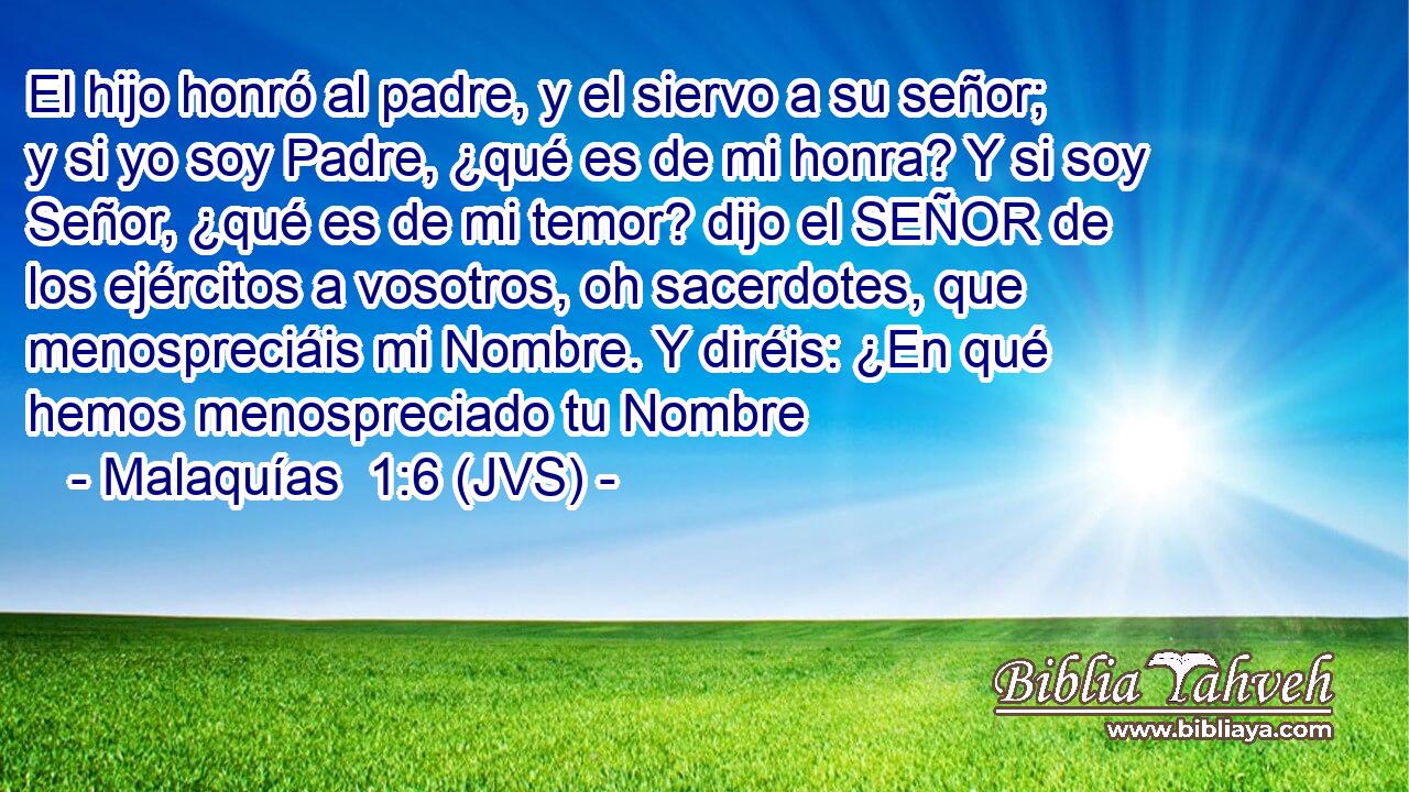 El hijo honró al padre, y el siervo a su señor; y si yo soy Padre, ¿qué es de mi honra? Y si soy Señor, ¿qué es de mi temor? dijo el SEÑOR de los ejércitos a vosotros, oh sacerdotes, que menospreciáis mi Nombre. Y diréis: ¿En qué hemos menospreciado tu Nombre