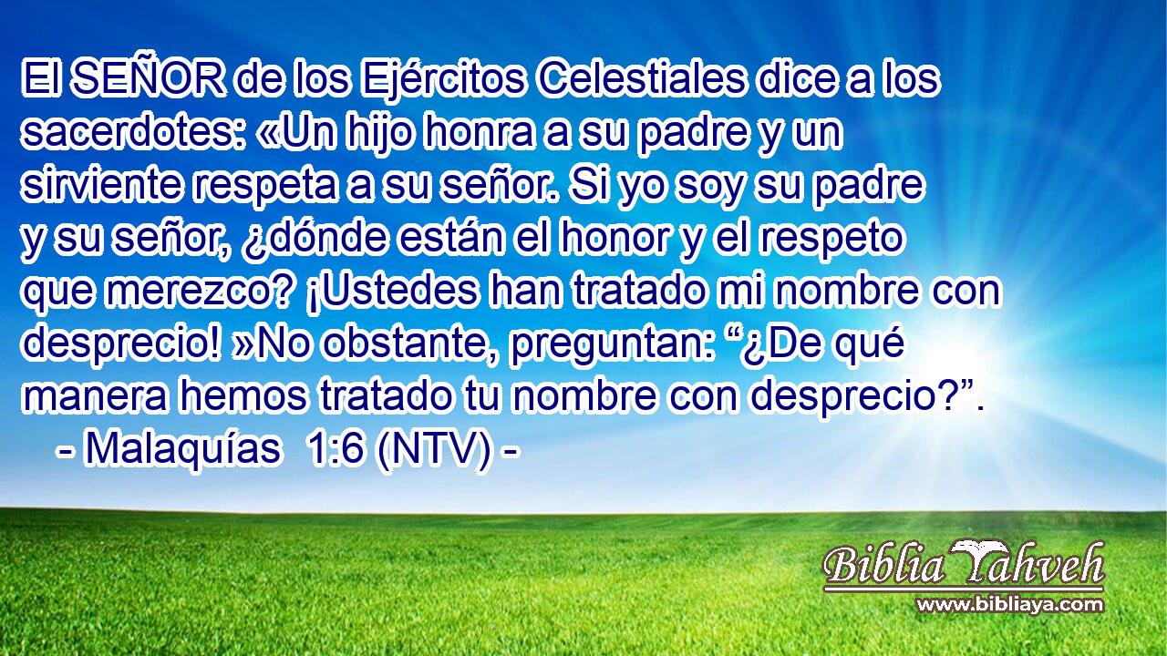 El SEÑOR de los Ejércitos Celestiales dice a los sacerdotes: «Un hijo honra a su padre y un sirviente respeta a su señor. Si yo soy su padre y su señor, ¿dónde están el honor y el respeto que merezco? ¡Ustedes han tratado mi nombre con desprecio! »No obstante, preguntan: “¿De qué manera hemos tratado tu nombre con desprecio?”.