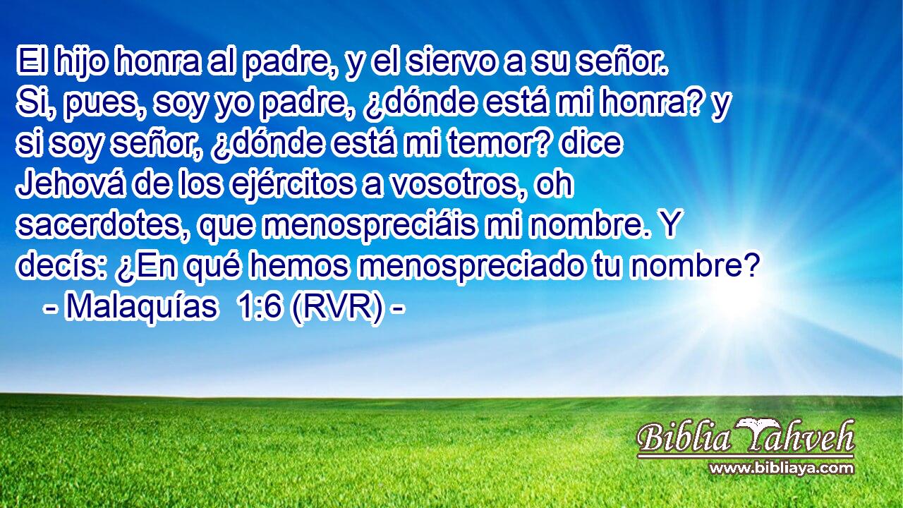 El hijo honra al padre, y el siervo a su señor. Si, pues, soy yo padre, ¿dónde está mi honra? y si soy señor, ¿dónde está mi temor? dice Jehová de los ejércitos a vosotros, oh sacerdotes, que menospreciáis mi nombre. Y decís: ¿En qué hemos menospreciado tu nombre?