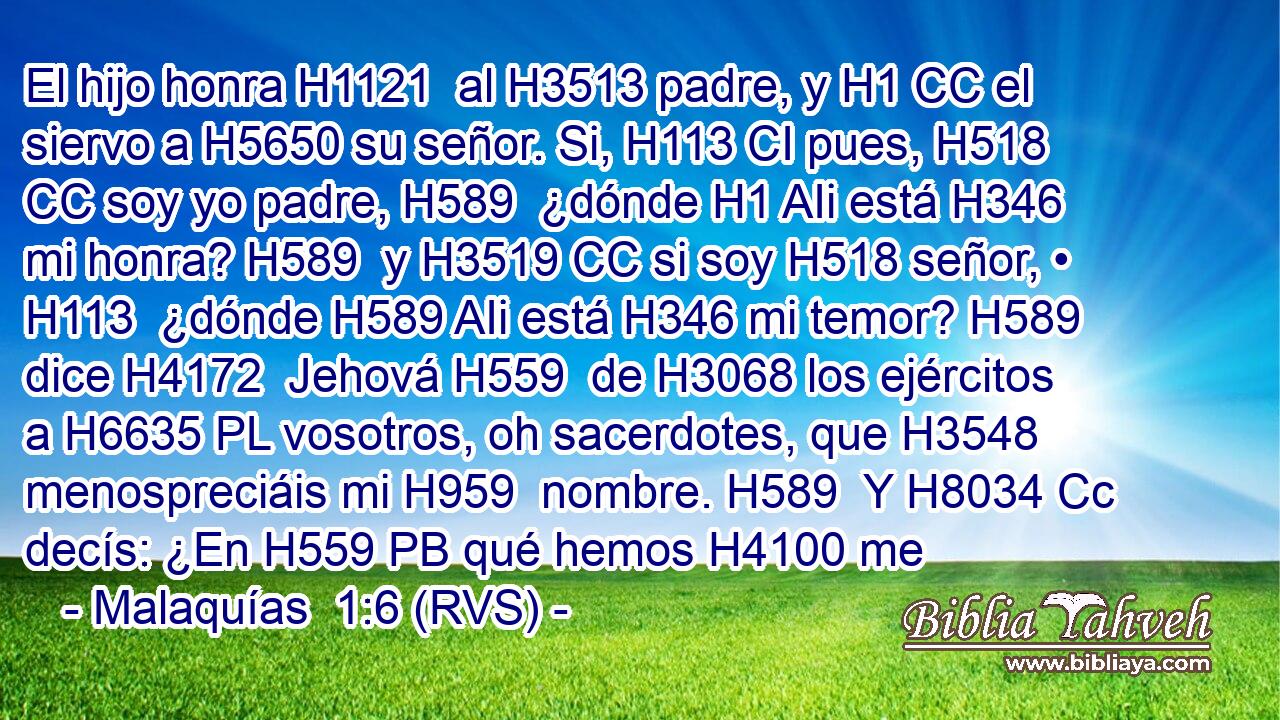 El hijo honra H1121  al H3513 padre, y H1 CC el siervo a H5650 su señor. Si, H113 CI pues, H518 CC soy yo padre, H589  ¿dónde H1 AIi está H346 mi honra? H589  y H3519 CC si soy H518 señor, • H113  ¿dónde H589 AIi está H346 mi temor? H589  dice H4172  Jehová H559  de H3068 los ejércitos a H6635 PL vosotros, oh sacerdotes, que H3548 menospreciáis mi H959  nombre. H589  Y H8034 Cc decís: ¿En H559 PB qué hemos H4100 me