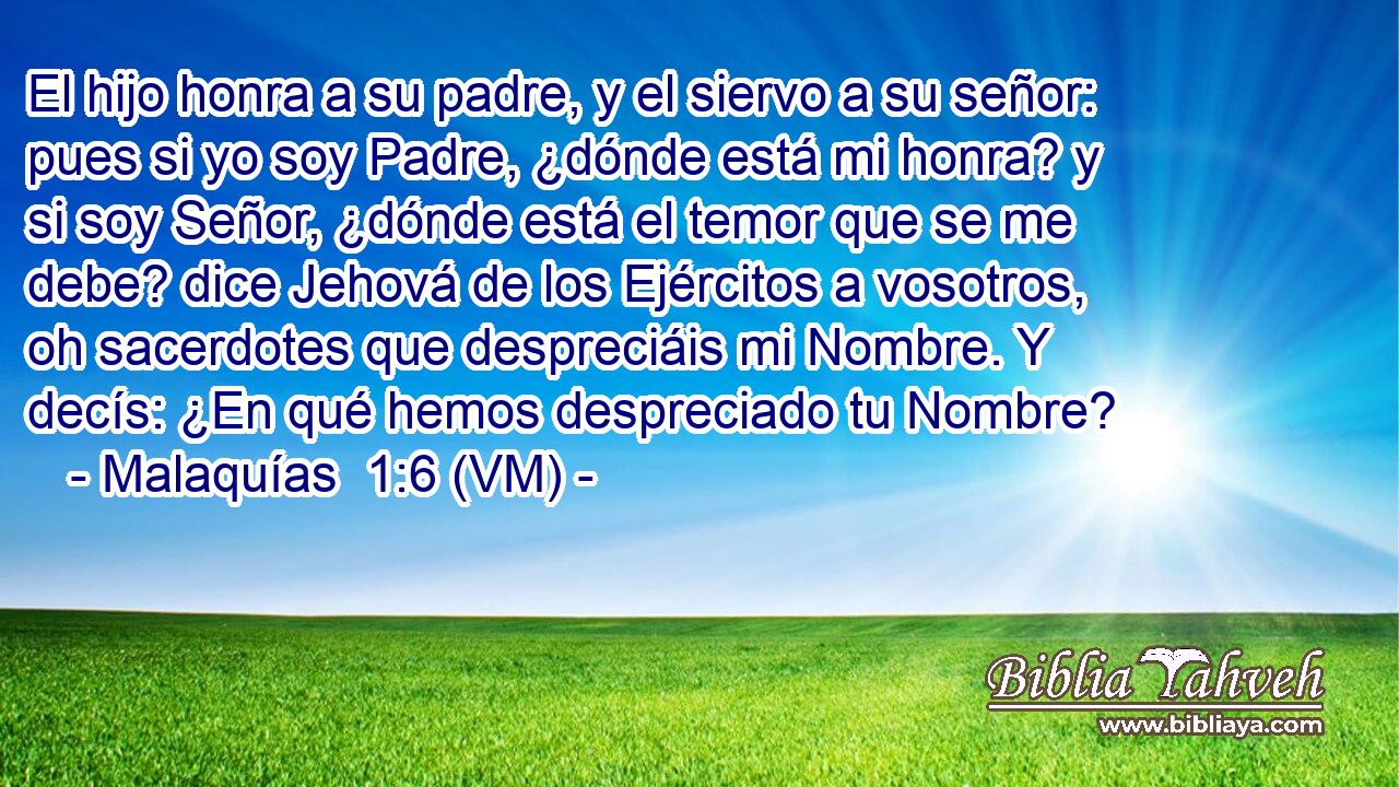  El hijo honra a su padre, y el siervo a su señor: pues si yo soy Padre, ¿dónde está mi honra? y si soy Señor, ¿dónde está el temor que se me debe? dice Jehová de los Ejércitos a vosotros, oh sacerdotes que despreciáis mi Nombre. Y decís: ¿En qué hemos despreciado tu Nombre? 