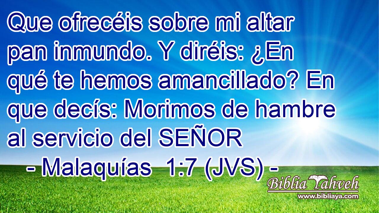 Que ofrecéis sobre mi altar pan inmundo. Y diréis: ¿En qué te hemos amancillado? En que decís: Morimos de hambre al servicio del SEÑOR