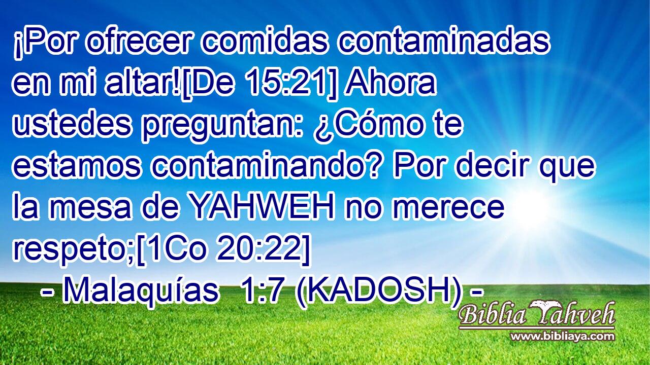  ¡Por ofrecer comidas contaminadas en mi altar![De 15:21] Ahora ustedes preguntan: ¿Cómo te estamos contaminando? Por decir que la mesa de YAHWEH no merece respeto;[1Co 20:22] 
