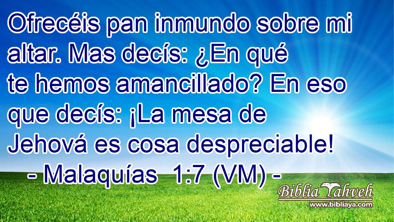  Ofrecéis pan inmundo sobre mi altar. Mas decís: ¿En qué te hemos amancillado? En eso que decís: ¡La mesa de Jehová es cosa despreciable! 