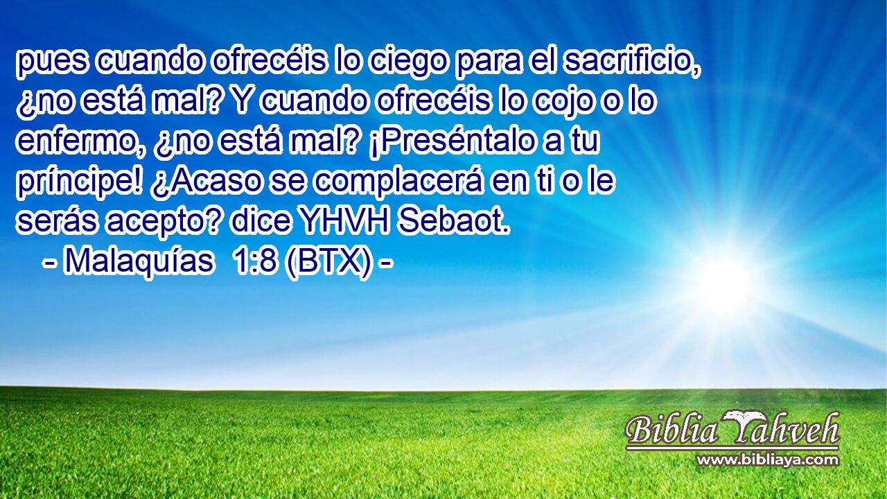 pues cuando ofrecéis lo ciego para el sacrificio, ¿no está mal? Y cuando ofrecéis lo cojo o lo enfermo, ¿no está mal? ¡Preséntalo a tu príncipe! ¿Acaso se complacerá en ti o le serás acepto? dice YHVH Sebaot.