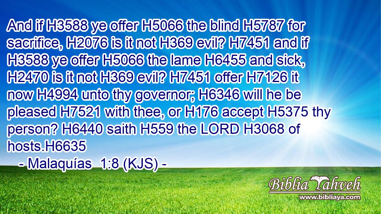 And if H3588 ye offer H5066 the blind H5787 for sacrifice, H2076 is it not H369 evil? H7451 and if H3588 ye offer H5066 the lame H6455 and sick, H2470 is it not H369 evil? H7451 offer H7126 it now H4994 unto thy governor; H6346 will he be pleased H7521 with thee, or H176 accept H5375 thy person? H6440 saith H559 the LORD H3068 of hosts.H6635