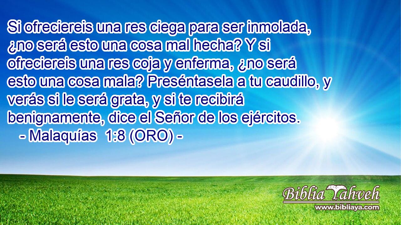  Si ofreciereis una res ciega para ser inmolada, ¿no será esto una cosa mal hecha? Y si ofreciereis una res coja y enferma, ¿no será esto una cosa mala? Preséntasela a tu caudillo, y verás si le será grata, y si te recibirá benignamente, dice el Señor de los ejércitos. 