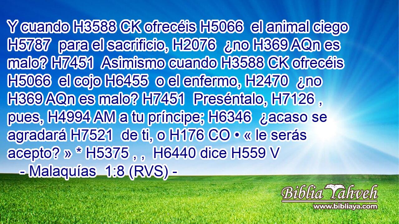 Y cuando H3588 CK ofrecéis H5066  el animal ciego H5787  para el sacrificio, H2076  ¿no H369 AQn es malo? H7451  Asimismo cuando H3588 CK ofrecéis H5066  el cojo H6455  o el enfermo, H2470  ¿no H369 AQn es malo? H7451  Preséntalo, H7126 ,  pues, H4994 AM a tu príncipe; H6346  ¿acaso se agradará H7521  de ti, o H176 CO • « le serás acepto? » * H5375 , ,  H6440 dice H559 V