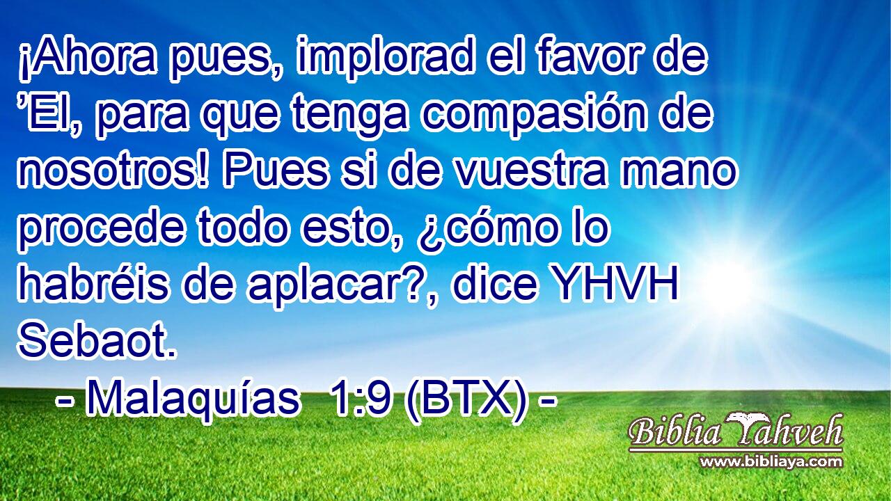 ¡Ahora pues, implorad el favor de ’El, para que tenga compasión de nosotros! Pues si de vuestra mano procede todo esto, ¿cómo lo habréis de aplacar?, dice YHVH Sebaot.