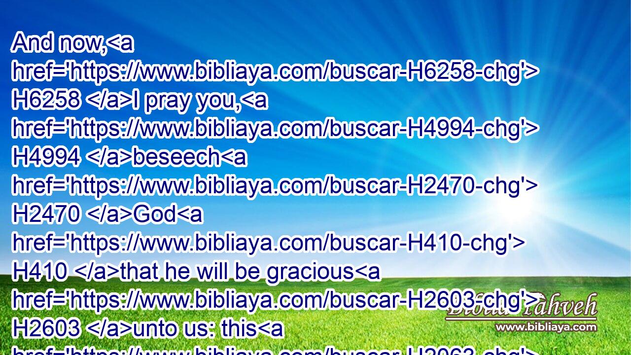 And now, H6258 I pray you, H4994 beseech H2470 God H410 that he will be gracious H2603 unto us: this H2063 hath been H1961 by your means: H4480  H3027 will he regard H5375 your H4480 persons? H6440 saith H559 the LORD H3068 of hosts.H6635