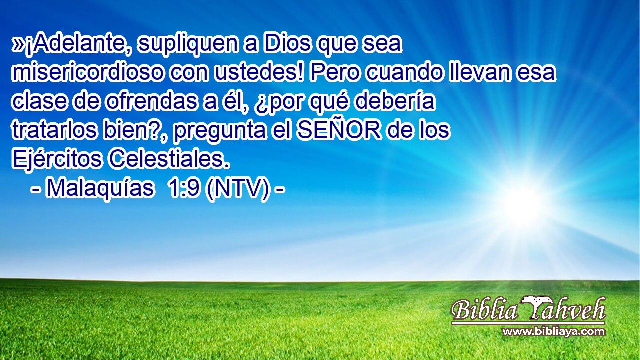 »¡Adelante, supliquen a Dios que sea misericordioso con ustedes! Pero cuando llevan esa clase de ofrendas a él, ¿por qué debería tratarlos bien?, pregunta el SEÑOR de los Ejércitos Celestiales.