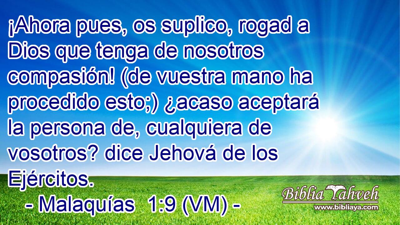  ¡Ahora pues, os suplico, rogad a Dios que tenga de nosotros compasión! (de vuestra mano ha procedido esto;) ¿acaso aceptará la persona de, cualquiera de vosotros? dice Jehová de los Ejércitos. 