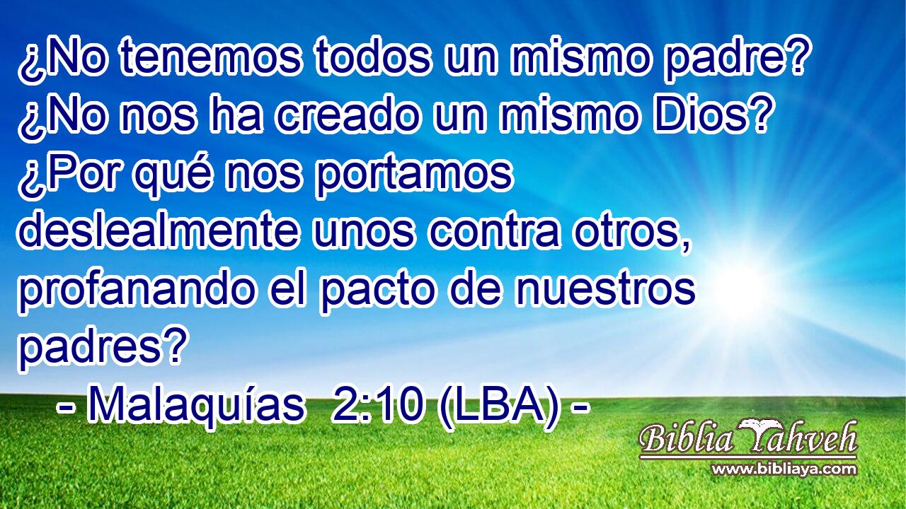 ¿No tenemos todos un mismo padre? ¿No nos ha creado un mismo Dios? ¿Por qué nos portamos deslealmente unos contra otros, profanando el pacto de nuestros padres?