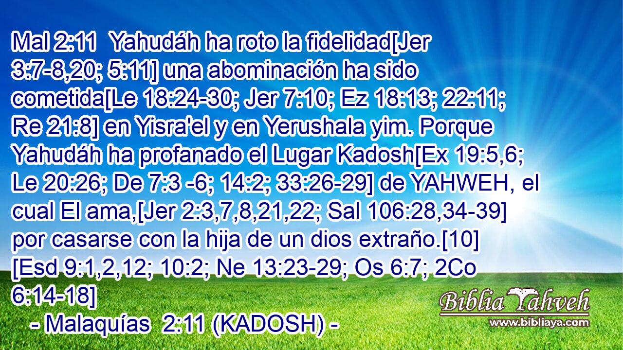  Yahudáh ha roto la fidelidad[Jer 3:7-8,20; 5:11] una abominación ha sido cometida[Le 18:24-30; Jer 7:10; Ez 18:13; 22:11; Re 21:8] en Yisra'el y en Yerushala yim. Porque Yahudáh ha profanado el Lugar Kadosh[Ex 19:5,6; Le 20:26; De 7:3 -6; 14:2; 33:26-29] de YAHWEH, el cual El ama,[Jer 2:3,7,8,21,22; Sal 106:28,34-39] por casarse con la hija de un dios extraño.[10] [Esd 9:1,2,12; 10:2; Ne 13:23-29; Os 6:7; 2Co 6:14-18] 