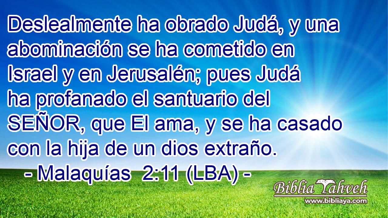 Deslealmente ha obrado Judá, y una abominación se ha cometido en Israel y en Jerusalén; pues Judá ha profanado el santuario del SEÑOR, que El ama, y se ha casado con la hija de un dios extraño.